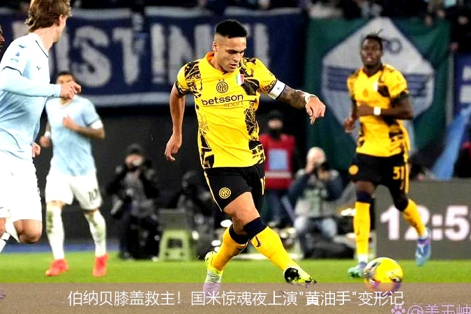 4月8日讯,伯纳贝膝盖救主！国米惊魂夜上演"黄油手"变形记