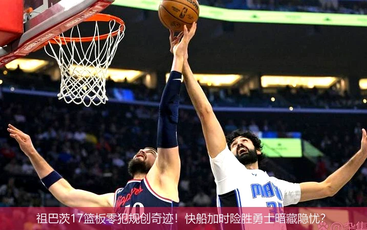 4月15日讯,祖巴茨17篮板零犯规创奇迹！快船加时险胜勇士暗藏隐忧？