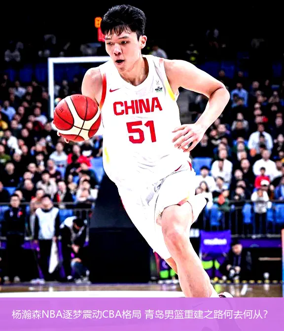 杨瀚森NBA逐梦震动CBA格局 青岛男篮重建之路何去何从?