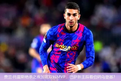 费兰·托雷斯绝杀之夜加冕双料MVP:巴萨新王踩着伯纳乌登基?