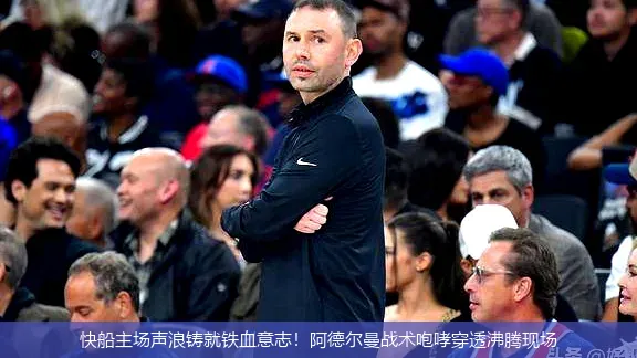 快船主场声浪铸就铁血意志!阿德尔曼战术咆哮穿透沸腾现场