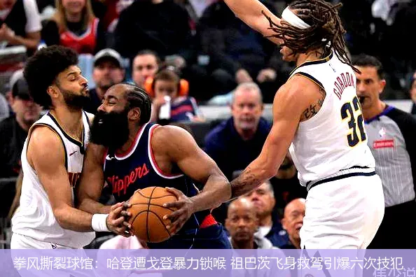拳风撕裂球馆:哈登遭戈登暴力锁喉 祖巴茨飞身救驾引爆六次技犯