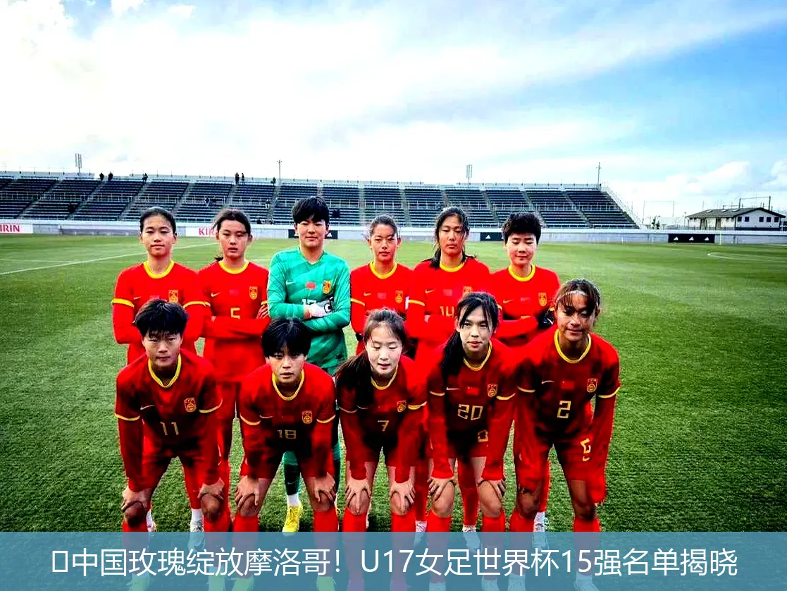 🔥中国玫瑰绽放摩洛哥!U17女足世界杯15强名单揭晓