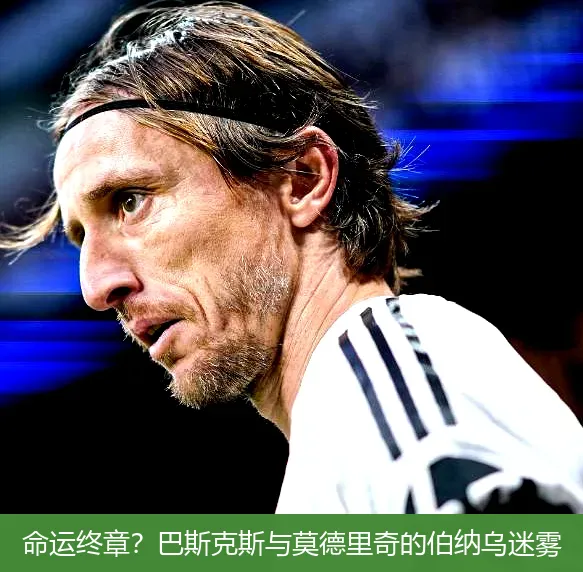 命运终章?巴斯克斯与莫德里奇的伯纳乌迷雾