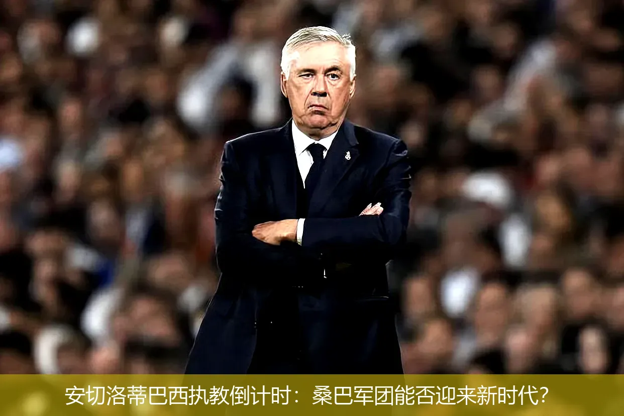 安切洛蒂巴西执教倒计时:桑巴军团能否迎来新时代?
