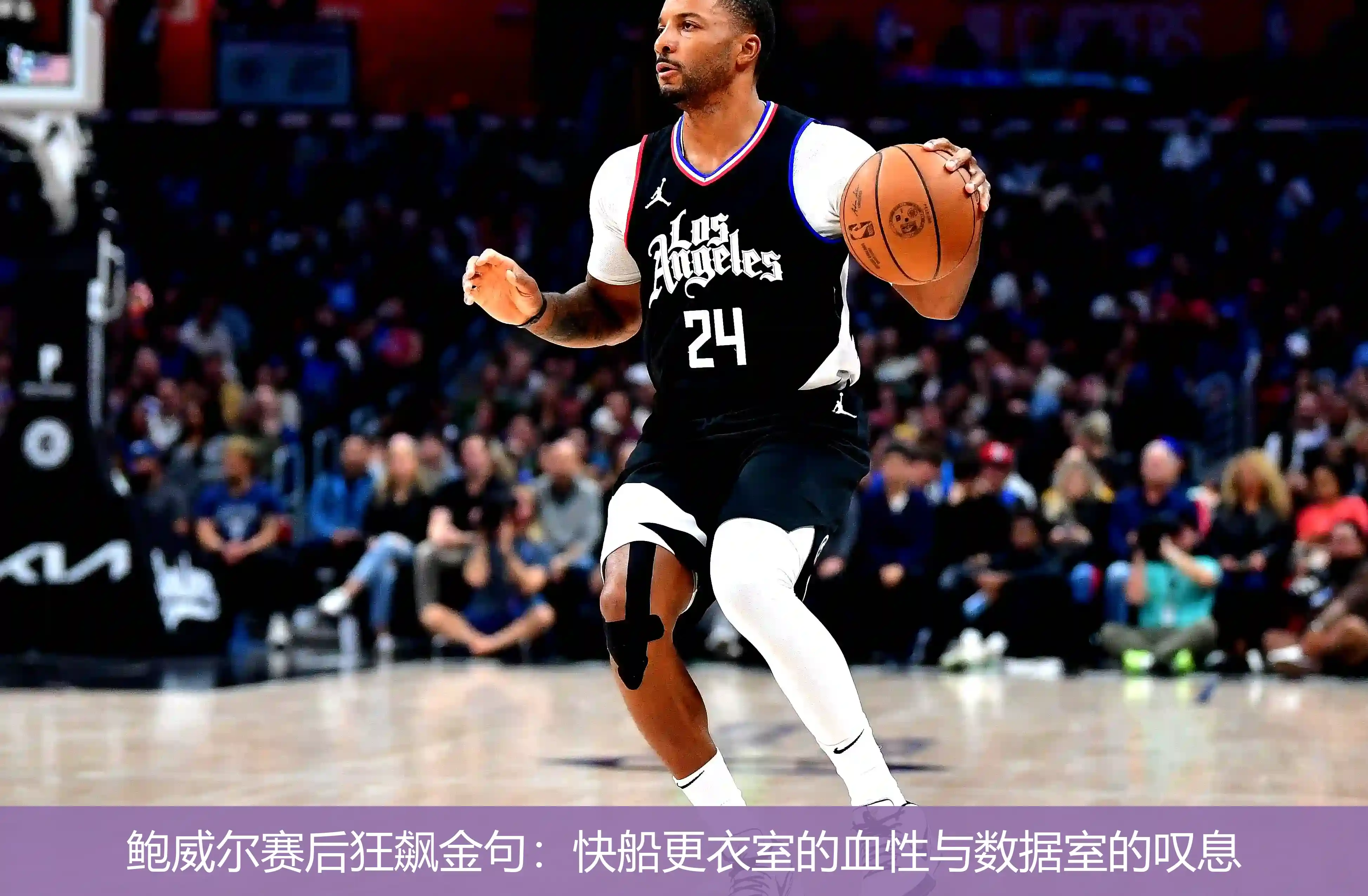 鲍威尔赛后狂飙金句:快船更衣室的血性与数据室的叹息